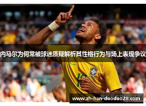 内马尔为何常被球迷质疑解析其性格行为与场上表现争议 内马尔为何常被球迷质疑解析其性格行为与场上表现争议