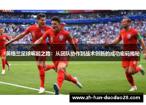 英格兰足球崛起之路:从团队协作到战术创新的成功密码揭秘 英格兰足球崛起之路:从团队协作到战术创新的成功密码揭秘