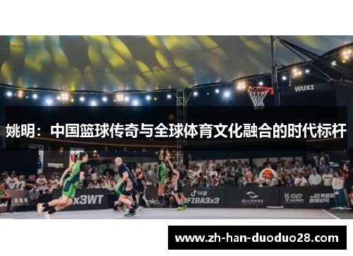 姚明:中国篮球传奇与全球体育文化融合的时代标杆 姚明:中国篮球传奇与全球体育文化融合的时代标杆