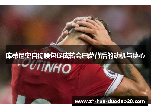 库蒂尼奥自掏腰包促成转会巴萨背后的动机与决心