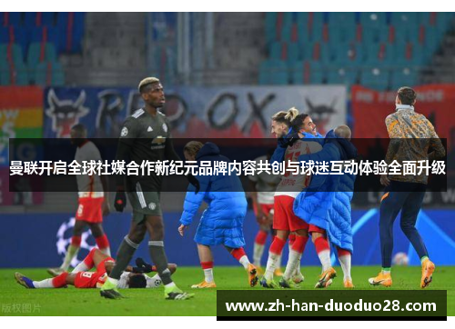 曼联开启全球社媒合作新纪元品牌内容共创与球迷互动体验全面升级