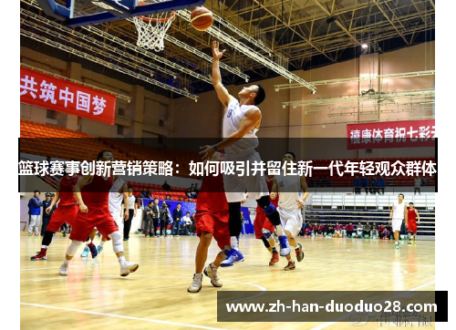 篮球赛事创新营销策略：如何吸引并留住新一代年轻观众群体