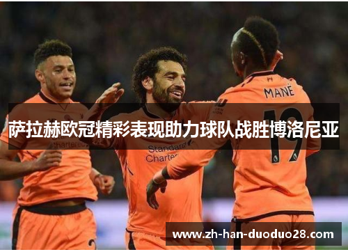 萨拉赫欧冠精彩表现助力球队战胜博洛尼亚 萨拉赫欧冠精彩表现助力球队战胜博洛尼亚