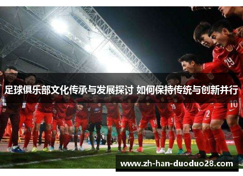 足球俱乐部文化传承与发展探讨 如何保持传统与创新并行 足球俱乐部文化传承与发展探讨 如何保持传统与创新并行