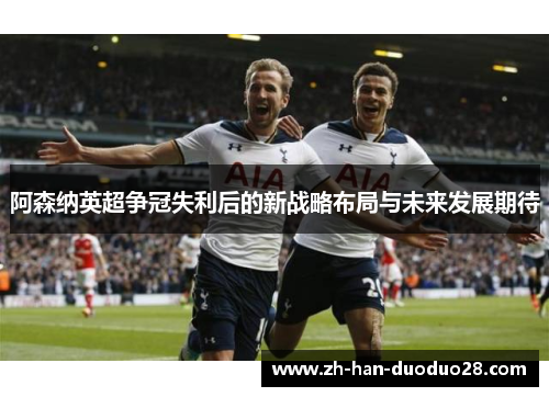 阿森纳英超争冠失利后的新战略布局与未来发展期待 阿森纳英超争冠失利后的新战略布局与未来发展期待