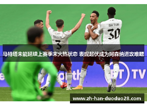 马特塔未能延续上赛季末火热状态 表现起伏成为阿森纳进攻难题 马特塔未能延续上赛季末火热状态 表现起伏成为阿森纳进攻难题